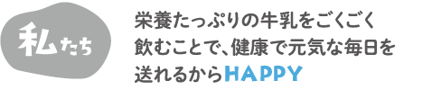 私たち　栄養たっぷりの牛乳をごくごく飲むことで、健康で元気な毎日を送れるからHAPPY